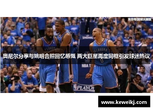 奥尼尔分享与姚明合照回忆感慨 两大巨星再度同框引发球迷热议