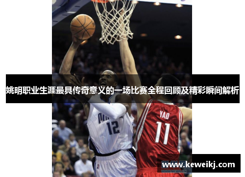 姚明职业生涯最具传奇意义的一场比赛全程回顾及精彩瞬间解析