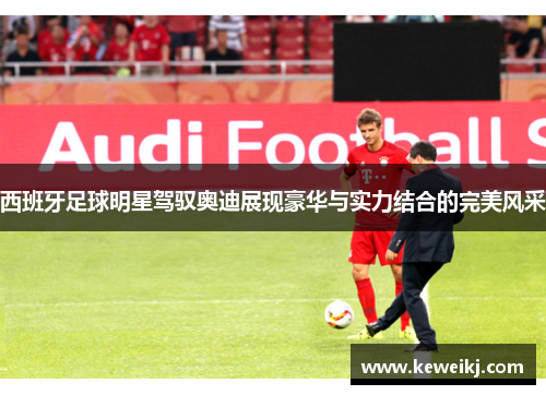 西班牙足球明星驾驭奥迪展现豪华与实力结合的完美风采