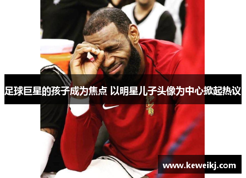 足球巨星的孩子成为焦点 以明星儿子头像为中心掀起热议