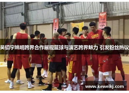 吴镇宇姚明跨界合作展现篮球与演艺跨界魅力 引发粉丝热议