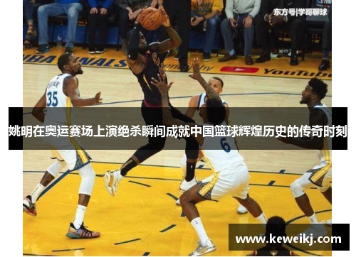 姚明在奥运赛场上演绝杀瞬间成就中国篮球辉煌历史的传奇时刻