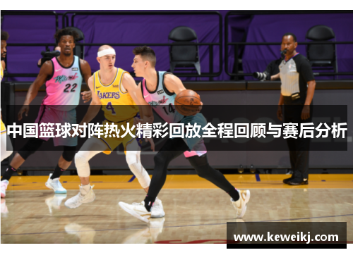 中国篮球对阵热火精彩回放全程回顾与赛后分析