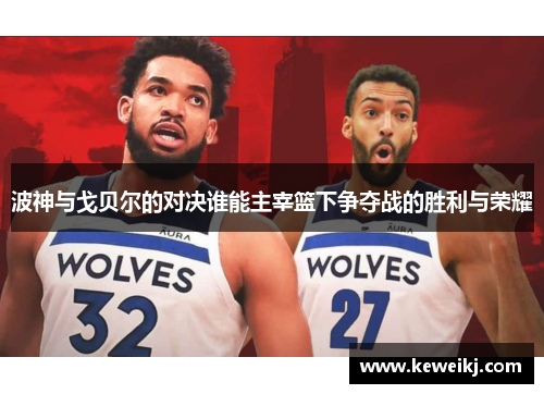 波神与戈贝尔的对决谁能主宰篮下争夺战的胜利与荣耀